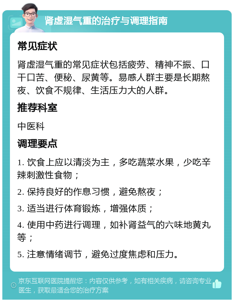 肾虚湿气重的治疗与调理指南 常见症状 肾虚湿气重的常见症状包括疲劳、精神不振、口干口苦、便秘、尿黄等。易感人群主要是长期熬夜、饮食不规律、生活压力大的人群。 推荐科室 中医科 调理要点 1. 饮食上应以清淡为主，多吃蔬菜水果，少吃辛辣刺激性食物； 2. 保持良好的作息习惯，避免熬夜； 3. 适当进行体育锻炼，增强体质； 4. 使用中药进行调理，如补肾益气的六味地黄丸等； 5. 注意情绪调节，避免过度焦虑和压力。