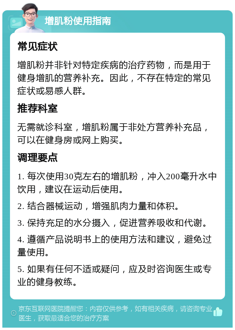 增肌粉使用指南 常见症状 增肌粉并非针对特定疾病的治疗药物，而是用于健身增肌的营养补充。因此，不存在特定的常见症状或易感人群。 推荐科室 无需就诊科室，增肌粉属于非处方营养补充品，可以在健身房或网上购买。 调理要点 1. 每次使用30克左右的增肌粉，冲入200毫升水中饮用，建议在运动后使用。 2. 结合器械运动，增强肌肉力量和体积。 3. 保持充足的水分摄入，促进营养吸收和代谢。 4. 遵循产品说明书上的使用方法和建议，避免过量使用。 5. 如果有任何不适或疑问，应及时咨询医生或专业的健身教练。