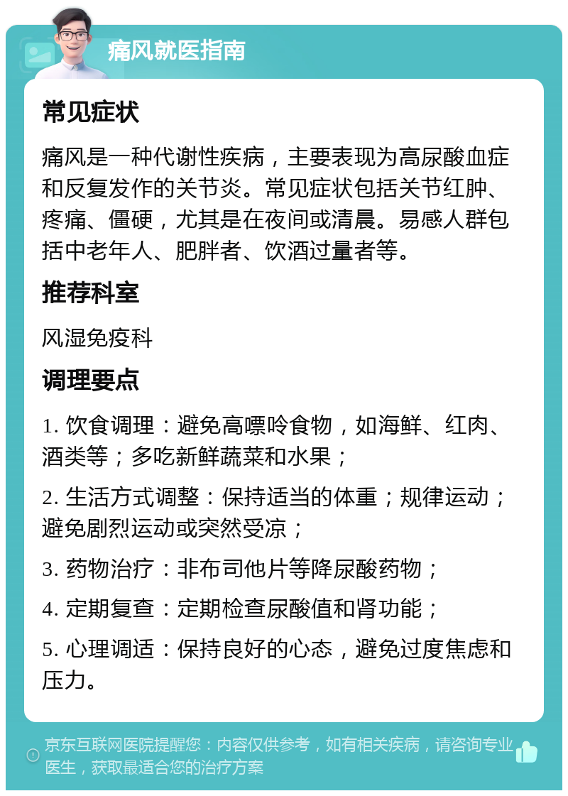 痛风就医指南 常见症状 痛风是一种代谢性疾病，主要表现为高尿酸血症和反复发作的关节炎。常见症状包括关节红肿、疼痛、僵硬，尤其是在夜间或清晨。易感人群包括中老年人、肥胖者、饮酒过量者等。 推荐科室 风湿免疫科 调理要点 1. 饮食调理：避免高嘌呤食物，如海鲜、红肉、酒类等；多吃新鲜蔬菜和水果； 2. 生活方式调整：保持适当的体重；规律运动；避免剧烈运动或突然受凉； 3. 药物治疗：非布司他片等降尿酸药物； 4. 定期复查：定期检查尿酸值和肾功能； 5. 心理调适：保持良好的心态，避免过度焦虑和压力。