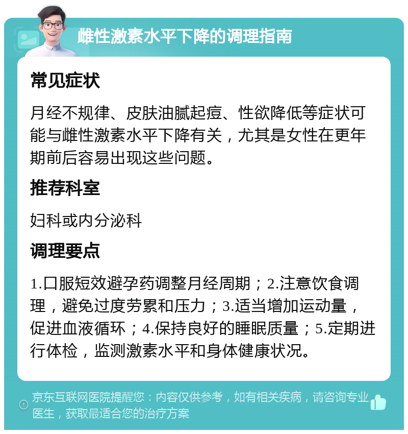 雌性激素水平下降的调理指南 常见症状 月经不规律、皮肤油腻起痘、性欲降低等症状可能与雌性激素水平下降有关，尤其是女性在更年期前后容易出现这些问题。 推荐科室 妇科或内分泌科 调理要点 1.口服短效避孕药调整月经周期；2.注意饮食调理，避免过度劳累和压力；3.适当增加运动量，促进血液循环；4.保持良好的睡眠质量；5.定期进行体检，监测激素水平和身体健康状况。