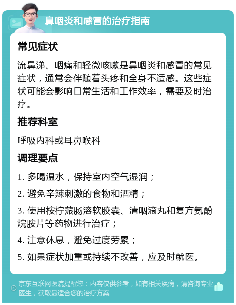 鼻咽炎和感冒的治疗指南 常见症状 流鼻涕、咽痛和轻微咳嗽是鼻咽炎和感冒的常见症状，通常会伴随着头疼和全身不适感。这些症状可能会影响日常生活和工作效率，需要及时治疗。 推荐科室 呼吸内科或耳鼻喉科 调理要点 1. 多喝温水，保持室内空气湿润； 2. 避免辛辣刺激的食物和酒精； 3. 使用桉柠蒎肠溶软胶囊、清咽滴丸和复方氨酚烷胺片等药物进行治疗； 4. 注意休息，避免过度劳累； 5. 如果症状加重或持续不改善，应及时就医。