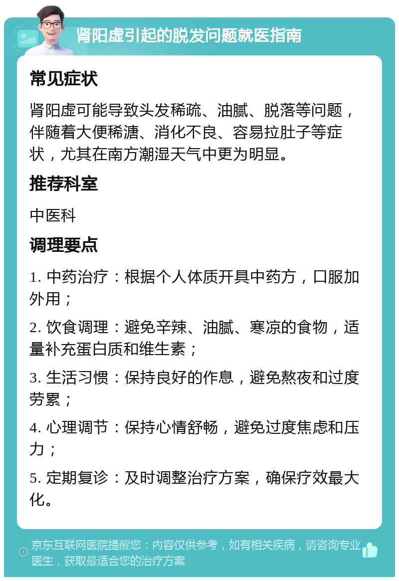 肾阳虚引起的脱发问题就医指南 常见症状 肾阳虚可能导致头发稀疏、油腻、脱落等问题，伴随着大便稀溏、消化不良、容易拉肚子等症状，尤其在南方潮湿天气中更为明显。 推荐科室 中医科 调理要点 1. 中药治疗：根据个人体质开具中药方，口服加外用； 2. 饮食调理：避免辛辣、油腻、寒凉的食物，适量补充蛋白质和维生素； 3. 生活习惯：保持良好的作息，避免熬夜和过度劳累； 4. 心理调节：保持心情舒畅，避免过度焦虑和压力； 5. 定期复诊：及时调整治疗方案，确保疗效最大化。