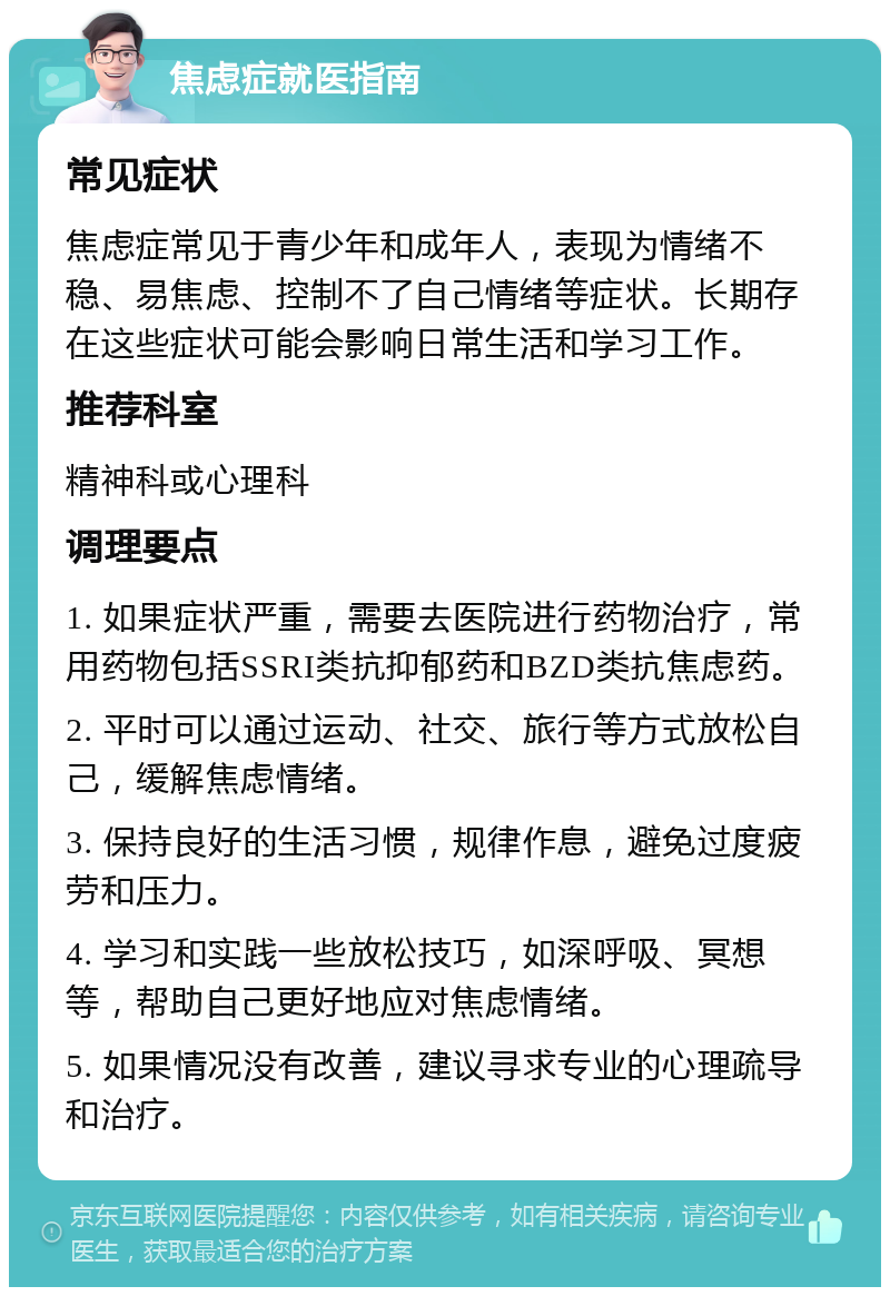 焦虑症就医指南 常见症状 焦虑症常见于青少年和成年人，表现为情绪不稳、易焦虑、控制不了自己情绪等症状。长期存在这些症状可能会影响日常生活和学习工作。 推荐科室 精神科或心理科 调理要点 1. 如果症状严重，需要去医院进行药物治疗，常用药物包括SSRI类抗抑郁药和BZD类抗焦虑药。 2. 平时可以通过运动、社交、旅行等方式放松自己，缓解焦虑情绪。 3. 保持良好的生活习惯，规律作息，避免过度疲劳和压力。 4. 学习和实践一些放松技巧，如深呼吸、冥想等，帮助自己更好地应对焦虑情绪。 5. 如果情况没有改善，建议寻求专业的心理疏导和治疗。