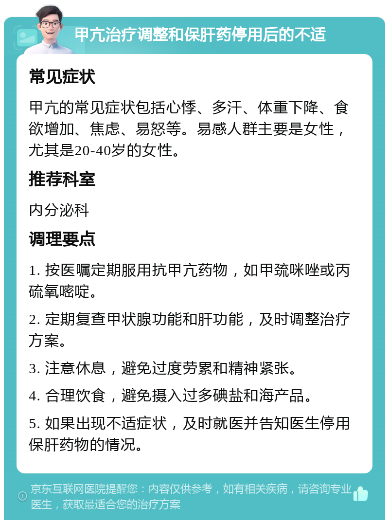 甲亢治疗调整和保肝药停用后的不适 常见症状 甲亢的常见症状包括心悸、多汗、体重下降、食欲增加、焦虑、易怒等。易感人群主要是女性，尤其是20-40岁的女性。 推荐科室 内分泌科 调理要点 1. 按医嘱定期服用抗甲亢药物，如甲巯咪唑或丙硫氧嘧啶。 2. 定期复查甲状腺功能和肝功能，及时调整治疗方案。 3. 注意休息，避免过度劳累和精神紧张。 4. 合理饮食，避免摄入过多碘盐和海产品。 5. 如果出现不适症状，及时就医并告知医生停用保肝药物的情况。