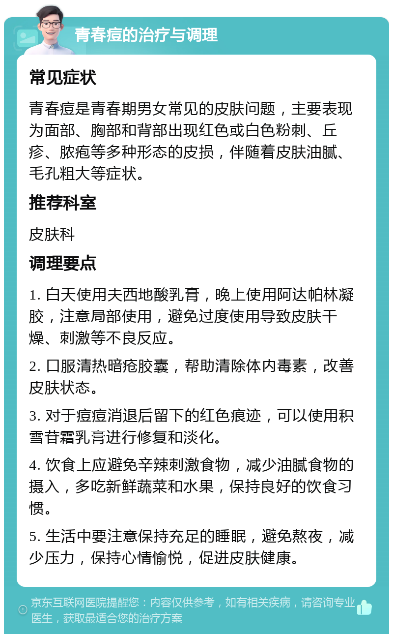 青春痘的治疗与调理 常见症状 青春痘是青春期男女常见的皮肤问题，主要表现为面部、胸部和背部出现红色或白色粉刺、丘疹、脓疱等多种形态的皮损，伴随着皮肤油腻、毛孔粗大等症状。 推荐科室 皮肤科 调理要点 1. 白天使用夫西地酸乳膏，晚上使用阿达帕林凝胶，注意局部使用，避免过度使用导致皮肤干燥、刺激等不良反应。 2. 口服清热暗疮胶囊，帮助清除体内毒素，改善皮肤状态。 3. 对于痘痘消退后留下的红色痕迹，可以使用积雪苷霜乳膏进行修复和淡化。 4. 饮食上应避免辛辣刺激食物，减少油腻食物的摄入，多吃新鲜蔬菜和水果，保持良好的饮食习惯。 5. 生活中要注意保持充足的睡眠，避免熬夜，减少压力，保持心情愉悦，促进皮肤健康。