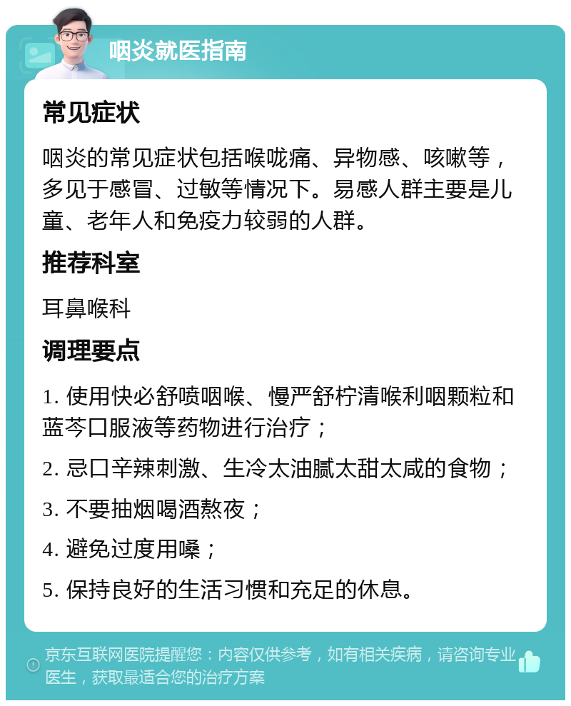 咽炎就医指南 常见症状 咽炎的常见症状包括喉咙痛、异物感、咳嗽等，多见于感冒、过敏等情况下。易感人群主要是儿童、老年人和免疫力较弱的人群。 推荐科室 耳鼻喉科 调理要点 1. 使用快必舒喷咽喉、慢严舒柠清喉利咽颗粒和蓝芩口服液等药物进行治疗； 2. 忌口辛辣刺激、生冷太油腻太甜太咸的食物； 3. 不要抽烟喝酒熬夜； 4. 避免过度用嗓； 5. 保持良好的生活习惯和充足的休息。