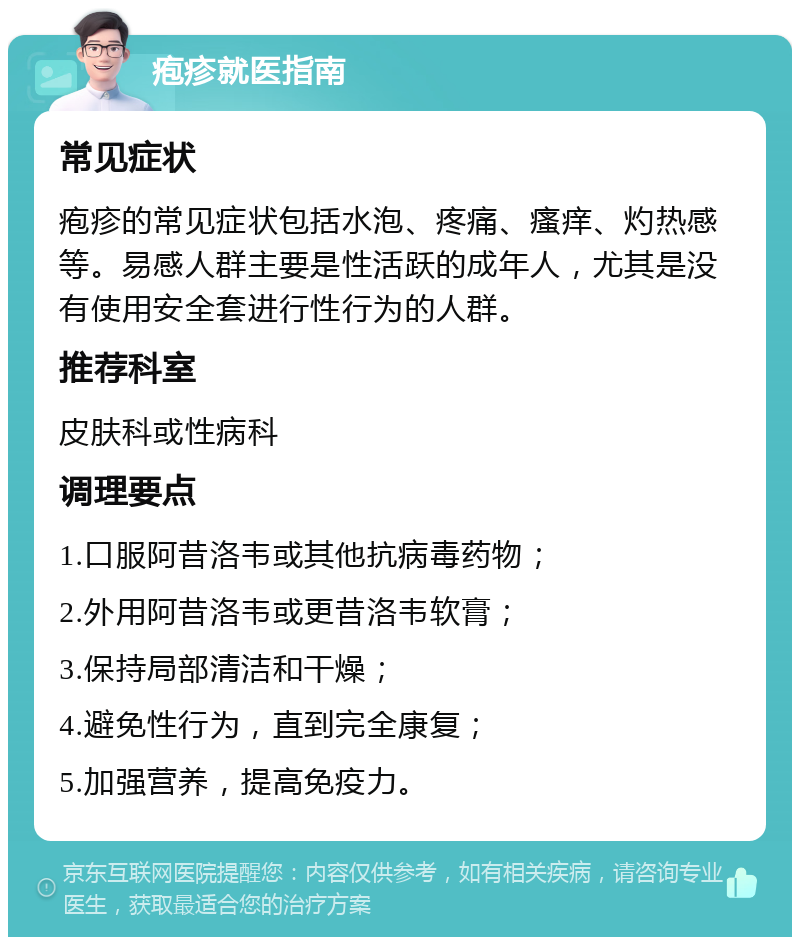 疱疹就医指南 常见症状 疱疹的常见症状包括水泡、疼痛、瘙痒、灼热感等。易感人群主要是性活跃的成年人，尤其是没有使用安全套进行性行为的人群。 推荐科室 皮肤科或性病科 调理要点 1.口服阿昔洛韦或其他抗病毒药物； 2.外用阿昔洛韦或更昔洛韦软膏； 3.保持局部清洁和干燥； 4.避免性行为，直到完全康复； 5.加强营养，提高免疫力。