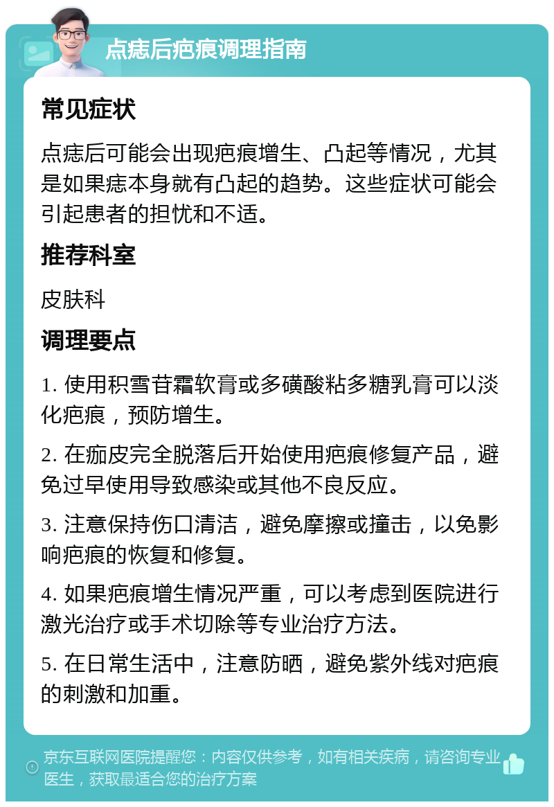 点痣后疤痕调理指南 常见症状 点痣后可能会出现疤痕增生、凸起等情况，尤其是如果痣本身就有凸起的趋势。这些症状可能会引起患者的担忧和不适。 推荐科室 皮肤科 调理要点 1. 使用积雪苷霜软膏或多磺酸粘多糖乳膏可以淡化疤痕，预防增生。 2. 在痂皮完全脱落后开始使用疤痕修复产品，避免过早使用导致感染或其他不良反应。 3. 注意保持伤口清洁，避免摩擦或撞击，以免影响疤痕的恢复和修复。 4. 如果疤痕增生情况严重，可以考虑到医院进行激光治疗或手术切除等专业治疗方法。 5. 在日常生活中，注意防晒，避免紫外线对疤痕的刺激和加重。