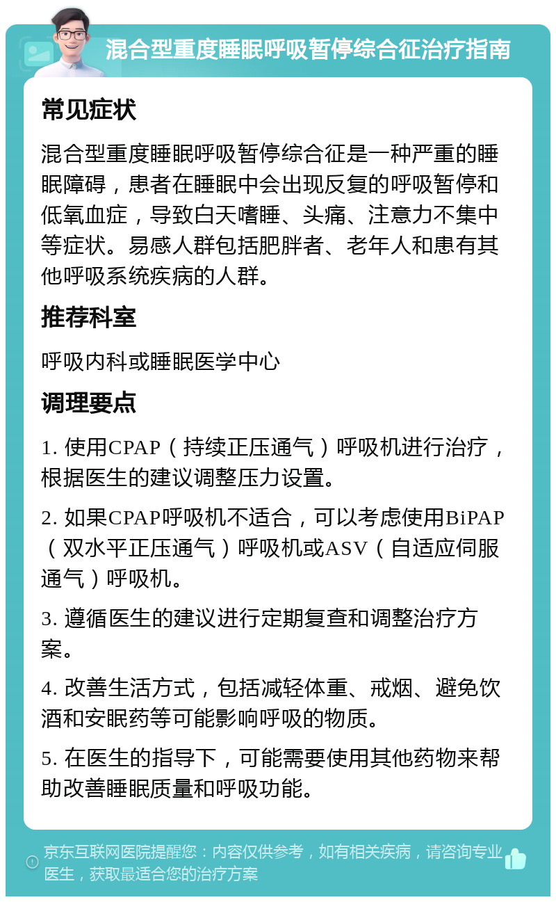 混合型重度睡眠呼吸暂停综合征治疗指南 常见症状 混合型重度睡眠呼吸暂停综合征是一种严重的睡眠障碍，患者在睡眠中会出现反复的呼吸暂停和低氧血症，导致白天嗜睡、头痛、注意力不集中等症状。易感人群包括肥胖者、老年人和患有其他呼吸系统疾病的人群。 推荐科室 呼吸内科或睡眠医学中心 调理要点 1. 使用CPAP（持续正压通气）呼吸机进行治疗，根据医生的建议调整压力设置。 2. 如果CPAP呼吸机不适合，可以考虑使用BiPAP（双水平正压通气）呼吸机或ASV（自适应伺服通气）呼吸机。 3. 遵循医生的建议进行定期复查和调整治疗方案。 4. 改善生活方式，包括减轻体重、戒烟、避免饮酒和安眠药等可能影响呼吸的物质。 5. 在医生的指导下，可能需要使用其他药物来帮助改善睡眠质量和呼吸功能。