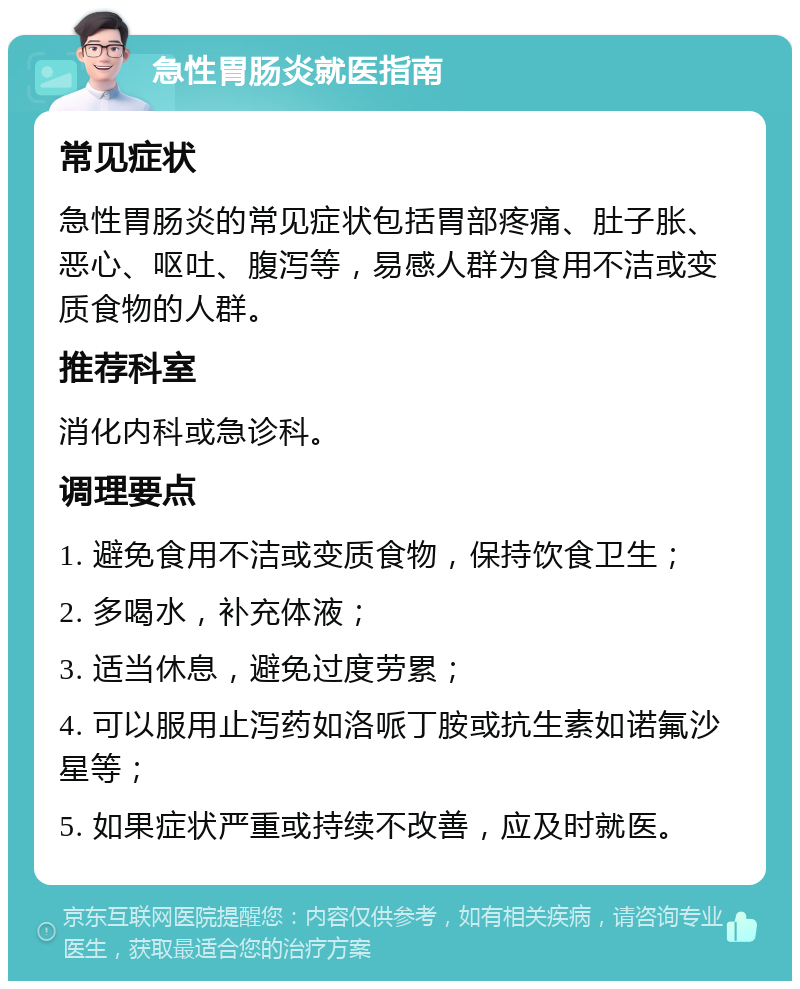 急性胃肠炎就医指南 常见症状 急性胃肠炎的常见症状包括胃部疼痛、肚子胀、恶心、呕吐、腹泻等，易感人群为食用不洁或变质食物的人群。 推荐科室 消化内科或急诊科。 调理要点 1. 避免食用不洁或变质食物，保持饮食卫生； 2. 多喝水，补充体液； 3. 适当休息，避免过度劳累； 4. 可以服用止泻药如洛哌丁胺或抗生素如诺氟沙星等； 5. 如果症状严重或持续不改善，应及时就医。