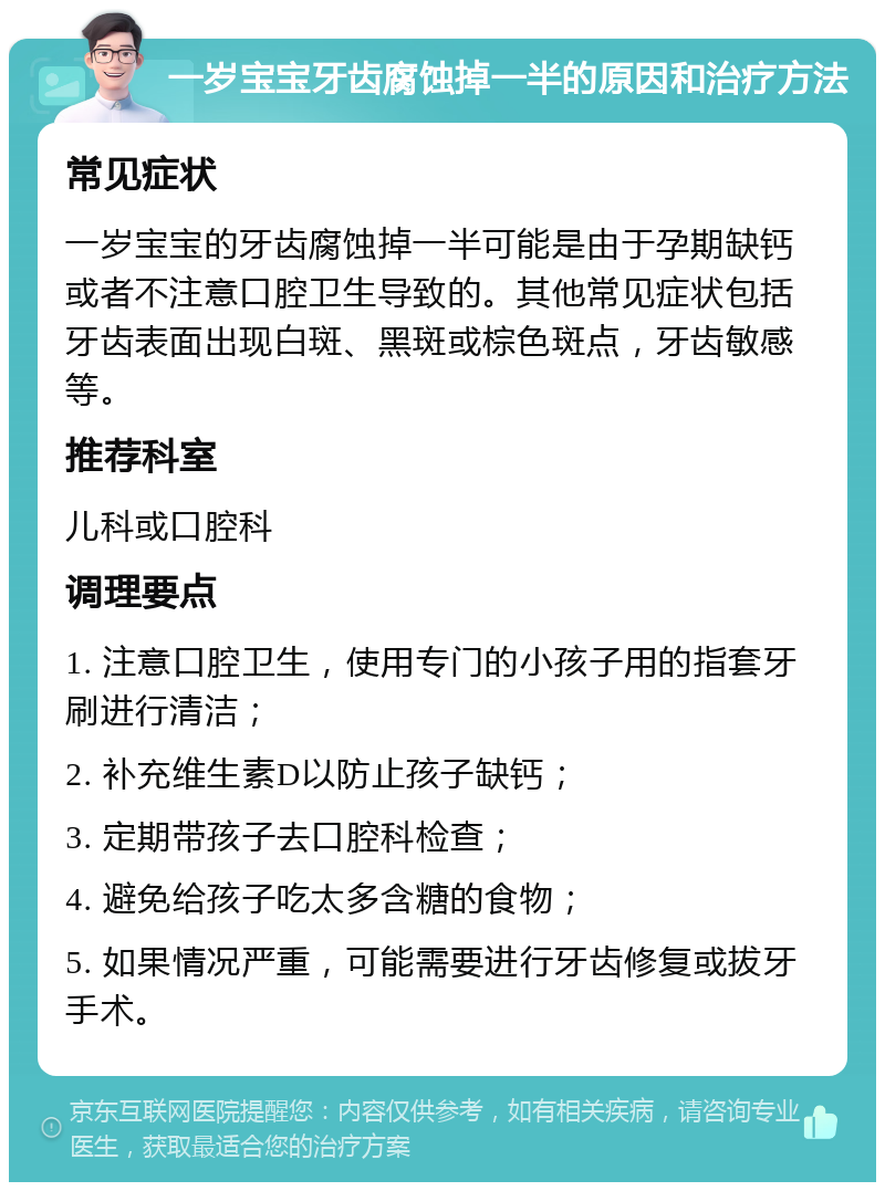 一岁宝宝牙齿腐蚀掉一半的原因和治疗方法 常见症状 一岁宝宝的牙齿腐蚀掉一半可能是由于孕期缺钙或者不注意口腔卫生导致的。其他常见症状包括牙齿表面出现白斑、黑斑或棕色斑点，牙齿敏感等。 推荐科室 儿科或口腔科 调理要点 1. 注意口腔卫生，使用专门的小孩子用的指套牙刷进行清洁； 2. 补充维生素D以防止孩子缺钙； 3. 定期带孩子去口腔科检查； 4. 避免给孩子吃太多含糖的食物； 5. 如果情况严重，可能需要进行牙齿修复或拔牙手术。