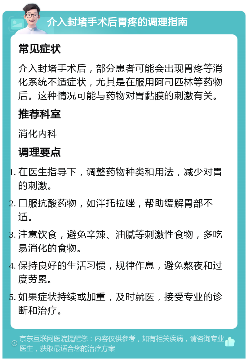 介入封堵手术后胃疼的调理指南 常见症状 介入封堵手术后，部分患者可能会出现胃疼等消化系统不适症状，尤其是在服用阿司匹林等药物后。这种情况可能与药物对胃黏膜的刺激有关。 推荐科室 消化内科 调理要点 在医生指导下，调整药物种类和用法，减少对胃的刺激。 口服抗酸药物，如泮托拉唑，帮助缓解胃部不适。 注意饮食，避免辛辣、油腻等刺激性食物，多吃易消化的食物。 保持良好的生活习惯，规律作息，避免熬夜和过度劳累。 如果症状持续或加重，及时就医，接受专业的诊断和治疗。