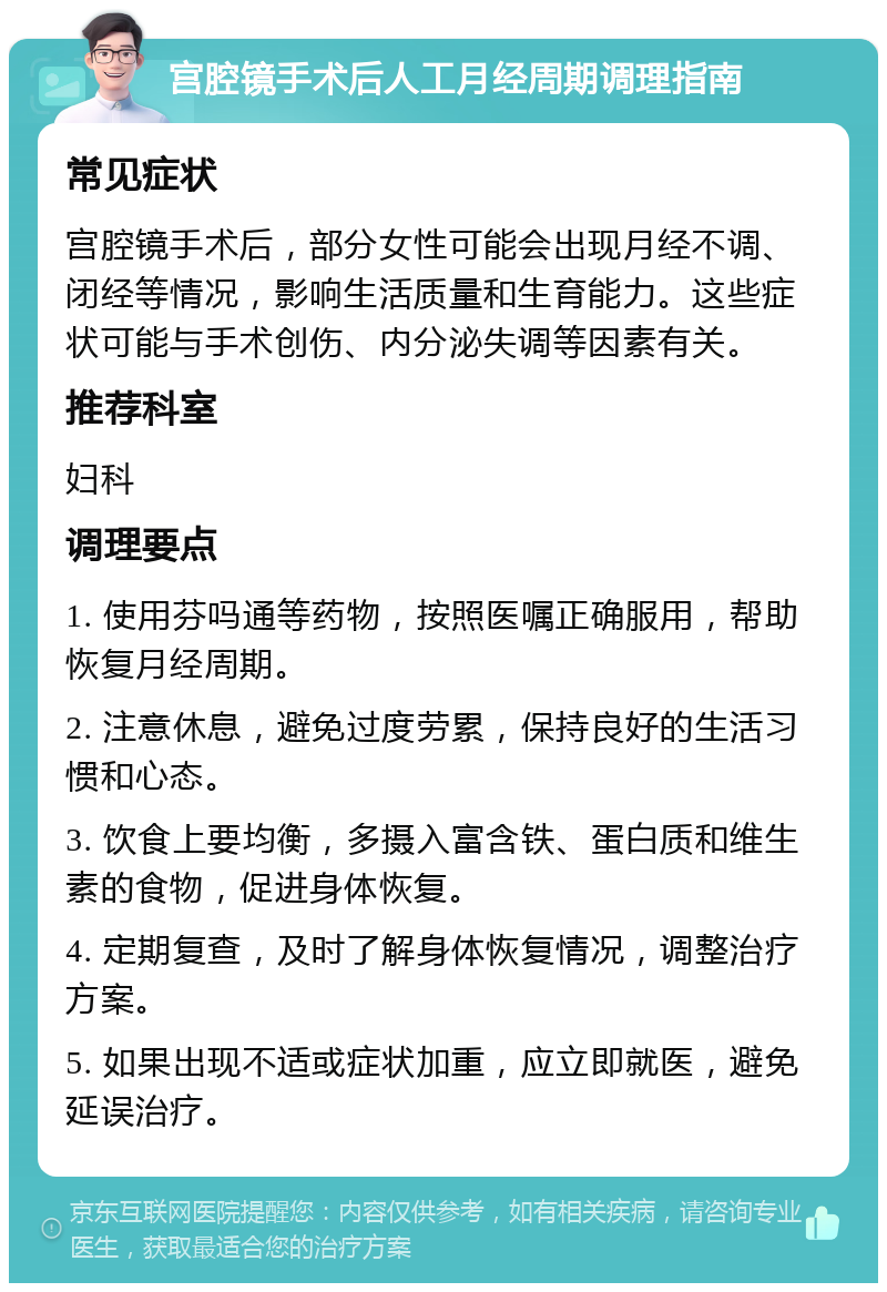 宫腔镜手术后人工月经周期调理指南 常见症状 宫腔镜手术后，部分女性可能会出现月经不调、闭经等情况，影响生活质量和生育能力。这些症状可能与手术创伤、内分泌失调等因素有关。 推荐科室 妇科 调理要点 1. 使用芬吗通等药物，按照医嘱正确服用，帮助恢复月经周期。 2. 注意休息，避免过度劳累，保持良好的生活习惯和心态。 3. 饮食上要均衡，多摄入富含铁、蛋白质和维生素的食物，促进身体恢复。 4. 定期复查，及时了解身体恢复情况，调整治疗方案。 5. 如果出现不适或症状加重，应立即就医，避免延误治疗。