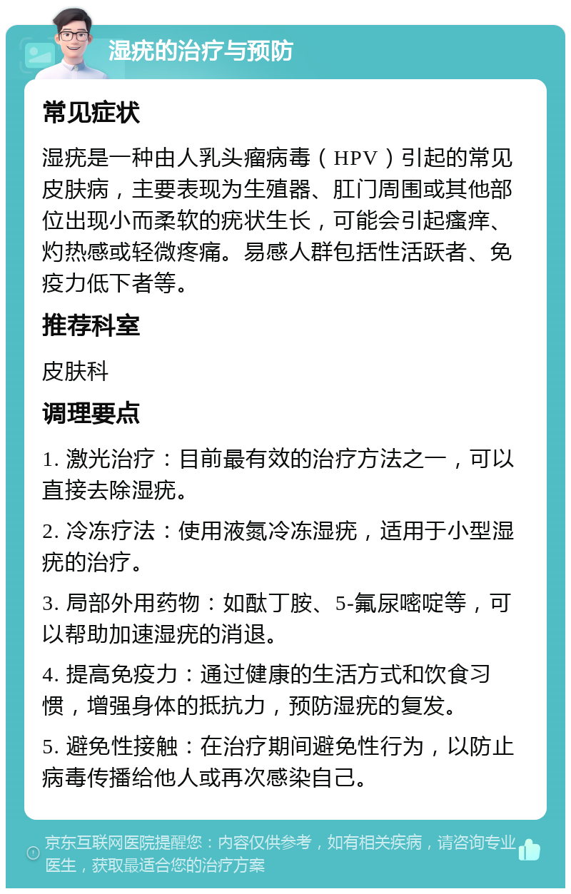 湿疣的治疗与预防 常见症状 湿疣是一种由人乳头瘤病毒（HPV）引起的常见皮肤病，主要表现为生殖器、肛门周围或其他部位出现小而柔软的疣状生长，可能会引起瘙痒、灼热感或轻微疼痛。易感人群包括性活跃者、免疫力低下者等。 推荐科室 皮肤科 调理要点 1. 激光治疗：目前最有效的治疗方法之一，可以直接去除湿疣。 2. 冷冻疗法：使用液氮冷冻湿疣，适用于小型湿疣的治疗。 3. 局部外用药物：如酞丁胺、5-氟尿嘧啶等，可以帮助加速湿疣的消退。 4. 提高免疫力：通过健康的生活方式和饮食习惯，增强身体的抵抗力，预防湿疣的复发。 5. 避免性接触：在治疗期间避免性行为，以防止病毒传播给他人或再次感染自己。