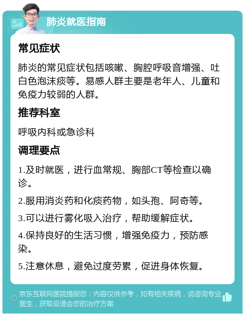 肺炎就医指南 常见症状 肺炎的常见症状包括咳嗽、胸腔呼吸音增强、吐白色泡沫痰等。易感人群主要是老年人、儿童和免疫力较弱的人群。 推荐科室 呼吸内科或急诊科 调理要点 1.及时就医，进行血常规、胸部CT等检查以确诊。 2.服用消炎药和化痰药物，如头孢、阿奇等。 3.可以进行雾化吸入治疗，帮助缓解症状。 4.保持良好的生活习惯，增强免疫力，预防感染。 5.注意休息，避免过度劳累，促进身体恢复。