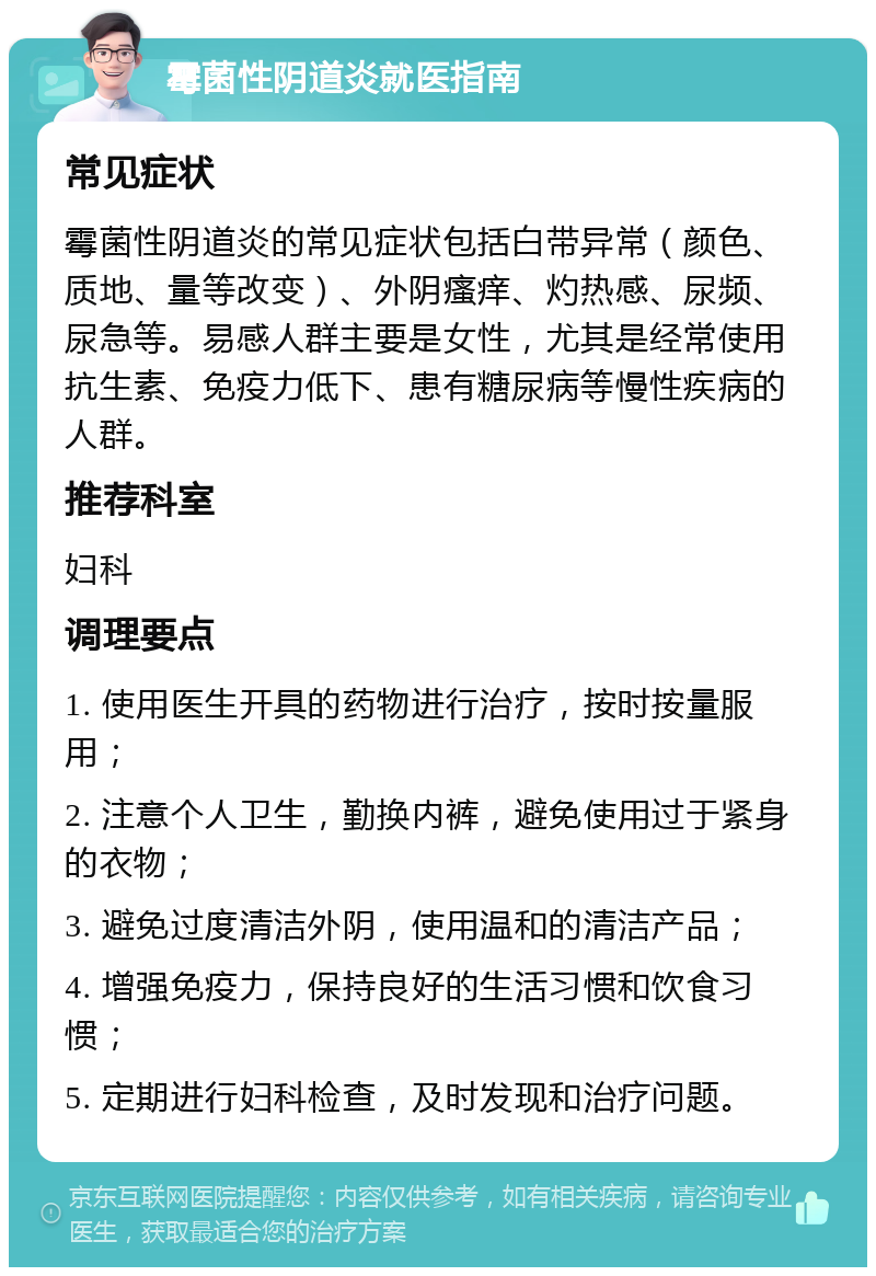 霉菌性阴道炎就医指南 常见症状 霉菌性阴道炎的常见症状包括白带异常（颜色、质地、量等改变）、外阴瘙痒、灼热感、尿频、尿急等。易感人群主要是女性，尤其是经常使用抗生素、免疫力低下、患有糖尿病等慢性疾病的人群。 推荐科室 妇科 调理要点 1. 使用医生开具的药物进行治疗，按时按量服用； 2. 注意个人卫生，勤换内裤，避免使用过于紧身的衣物； 3. 避免过度清洁外阴，使用温和的清洁产品； 4. 增强免疫力，保持良好的生活习惯和饮食习惯； 5. 定期进行妇科检查，及时发现和治疗问题。