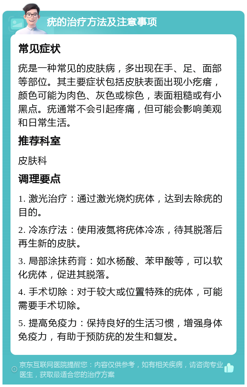 疣的治疗方法及注意事项 常见症状 疣是一种常见的皮肤病，多出现在手、足、面部等部位。其主要症状包括皮肤表面出现小疙瘩，颜色可能为肉色、灰色或棕色，表面粗糙或有小黑点。疣通常不会引起疼痛，但可能会影响美观和日常生活。 推荐科室 皮肤科 调理要点 1. 激光治疗：通过激光烧灼疣体，达到去除疣的目的。 2. 冷冻疗法：使用液氮将疣体冷冻，待其脱落后再生新的皮肤。 3. 局部涂抹药膏：如水杨酸、苯甲酸等，可以软化疣体，促进其脱落。 4. 手术切除：对于较大或位置特殊的疣体，可能需要手术切除。 5. 提高免疫力：保持良好的生活习惯，增强身体免疫力，有助于预防疣的发生和复发。