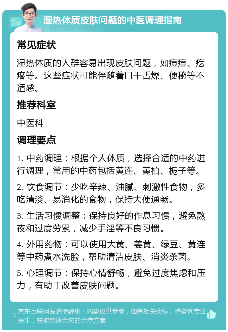 湿热体质皮肤问题的中医调理指南 常见症状 湿热体质的人群容易出现皮肤问题，如痘痘、疙瘩等。这些症状可能伴随着口干舌燥、便秘等不适感。 推荐科室 中医科 调理要点 1. 中药调理：根据个人体质，选择合适的中药进行调理，常用的中药包括黄连、黄柏、栀子等。 2. 饮食调节：少吃辛辣、油腻、刺激性食物，多吃清淡、易消化的食物，保持大便通畅。 3. 生活习惯调整：保持良好的作息习惯，避免熬夜和过度劳累，减少手淫等不良习惯。 4. 外用药物：可以使用大黄、姜黄、绿豆、黄连等中药煮水洗脸，帮助清洁皮肤、消炎杀菌。 5. 心理调节：保持心情舒畅，避免过度焦虑和压力，有助于改善皮肤问题。