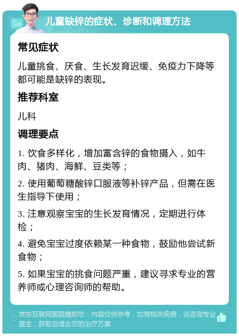 儿童缺锌的症状、诊断和调理方法 常见症状 儿童挑食、厌食、生长发育迟缓、免疫力下降等都可能是缺锌的表现。 推荐科室 儿科 调理要点 1. 饮食多样化，增加富含锌的食物摄入，如牛肉、猪肉、海鲜、豆类等； 2. 使用葡萄糖酸锌口服液等补锌产品，但需在医生指导下使用； 3. 注意观察宝宝的生长发育情况，定期进行体检； 4. 避免宝宝过度依赖某一种食物，鼓励他尝试新食物； 5. 如果宝宝的挑食问题严重，建议寻求专业的营养师或心理咨询师的帮助。