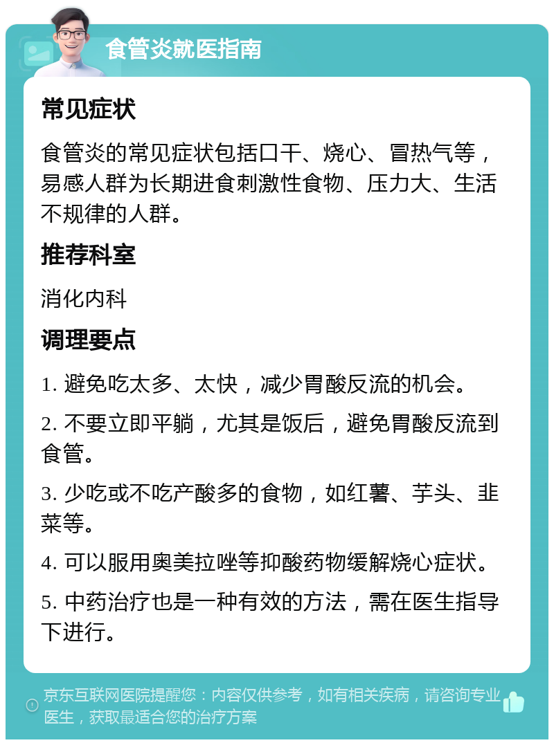 食管炎就医指南 常见症状 食管炎的常见症状包括口干、烧心、冒热气等，易感人群为长期进食刺激性食物、压力大、生活不规律的人群。 推荐科室 消化内科 调理要点 1. 避免吃太多、太快，减少胃酸反流的机会。 2. 不要立即平躺，尤其是饭后，避免胃酸反流到食管。 3. 少吃或不吃产酸多的食物，如红薯、芋头、韭菜等。 4. 可以服用奥美拉唑等抑酸药物缓解烧心症状。 5. 中药治疗也是一种有效的方法，需在医生指导下进行。