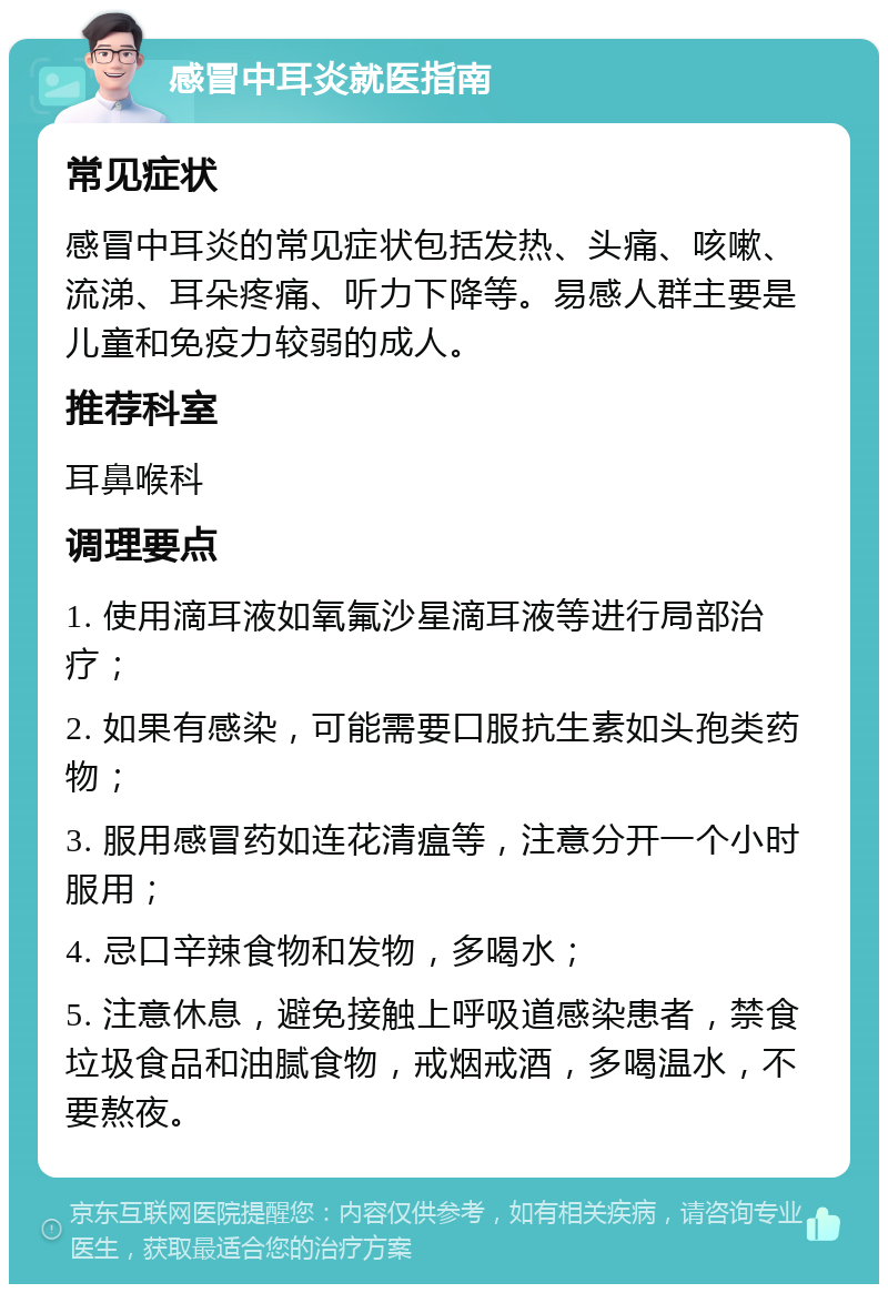 感冒中耳炎就医指南 常见症状 感冒中耳炎的常见症状包括发热、头痛、咳嗽、流涕、耳朵疼痛、听力下降等。易感人群主要是儿童和免疫力较弱的成人。 推荐科室 耳鼻喉科 调理要点 1. 使用滴耳液如氧氟沙星滴耳液等进行局部治疗； 2. 如果有感染，可能需要口服抗生素如头孢类药物； 3. 服用感冒药如连花清瘟等，注意分开一个小时服用； 4. 忌口辛辣食物和发物，多喝水； 5. 注意休息，避免接触上呼吸道感染患者，禁食垃圾食品和油腻食物，戒烟戒酒，多喝温水，不要熬夜。