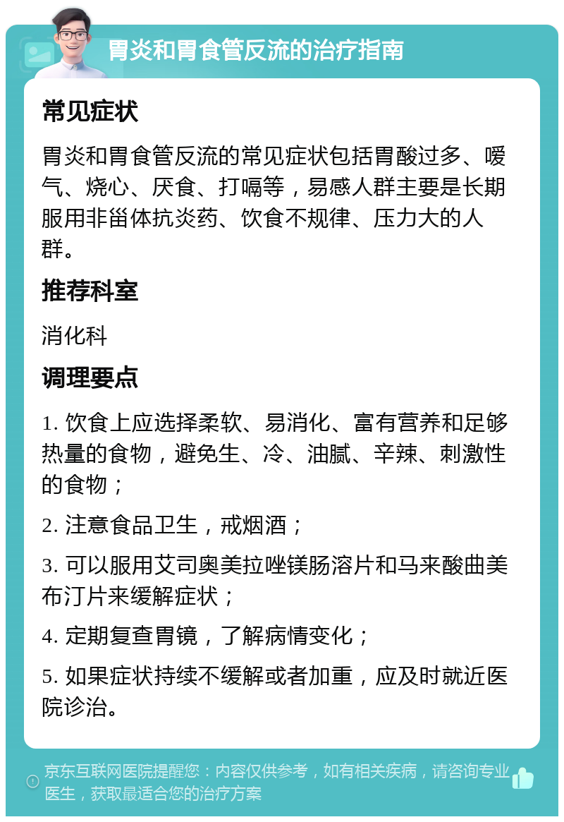 胃炎和胃食管反流的治疗指南 常见症状 胃炎和胃食管反流的常见症状包括胃酸过多、嗳气、烧心、厌食、打嗝等，易感人群主要是长期服用非甾体抗炎药、饮食不规律、压力大的人群。 推荐科室 消化科 调理要点 1. 饮食上应选择柔软、易消化、富有营养和足够热量的食物，避免生、冷、油腻、辛辣、刺激性的食物； 2. 注意食品卫生，戒烟酒； 3. 可以服用艾司奥美拉唑镁肠溶片和马来酸曲美布汀片来缓解症状； 4. 定期复查胃镜，了解病情变化； 5. 如果症状持续不缓解或者加重，应及时就近医院诊治。