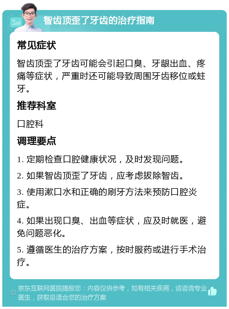 智齿顶歪了牙齿的治疗指南 常见症状 智齿顶歪了牙齿可能会引起口臭、牙龈出血、疼痛等症状，严重时还可能导致周围牙齿移位或蛀牙。 推荐科室 口腔科 调理要点 1. 定期检查口腔健康状况，及时发现问题。 2. 如果智齿顶歪了牙齿，应考虑拔除智齿。 3. 使用漱口水和正确的刷牙方法来预防口腔炎症。 4. 如果出现口臭、出血等症状，应及时就医，避免问题恶化。 5. 遵循医生的治疗方案，按时服药或进行手术治疗。