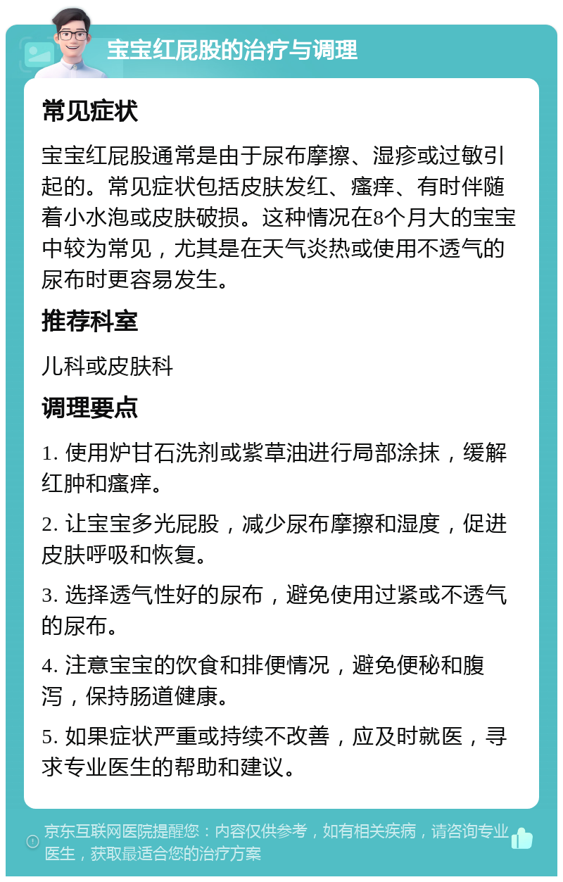 宝宝红屁股的治疗与调理 常见症状 宝宝红屁股通常是由于尿布摩擦、湿疹或过敏引起的。常见症状包括皮肤发红、瘙痒、有时伴随着小水泡或皮肤破损。这种情况在8个月大的宝宝中较为常见，尤其是在天气炎热或使用不透气的尿布时更容易发生。 推荐科室 儿科或皮肤科 调理要点 1. 使用炉甘石洗剂或紫草油进行局部涂抹，缓解红肿和瘙痒。 2. 让宝宝多光屁股，减少尿布摩擦和湿度，促进皮肤呼吸和恢复。 3. 选择透气性好的尿布，避免使用过紧或不透气的尿布。 4. 注意宝宝的饮食和排便情况，避免便秘和腹泻，保持肠道健康。 5. 如果症状严重或持续不改善，应及时就医，寻求专业医生的帮助和建议。