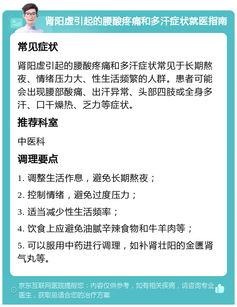 肾阳虚引起的腰酸疼痛和多汗症状就医指南 常见症状 肾阳虚引起的腰酸疼痛和多汗症状常见于长期熬夜、情绪压力大、性生活频繁的人群。患者可能会出现腰部酸痛、出汗异常、头部四肢或全身多汗、口干燥热、乏力等症状。 推荐科室 中医科 调理要点 1. 调整生活作息，避免长期熬夜； 2. 控制情绪，避免过度压力； 3. 适当减少性生活频率； 4. 饮食上应避免油腻辛辣食物和牛羊肉等； 5. 可以服用中药进行调理，如补肾壮阳的金匮肾气丸等。