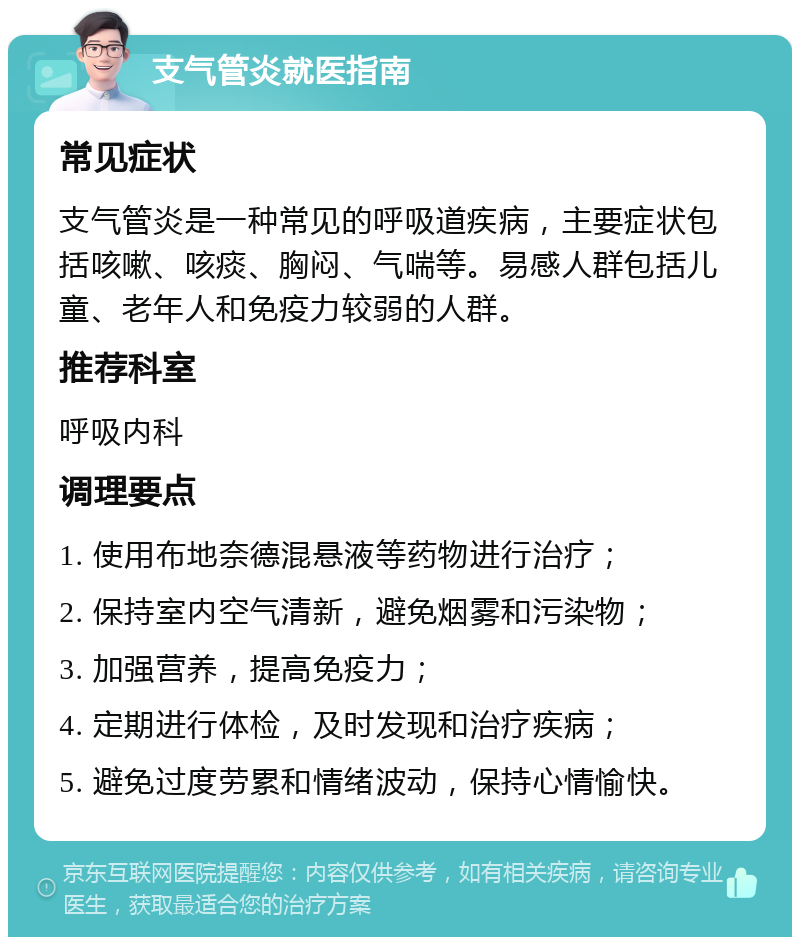 支气管炎就医指南 常见症状 支气管炎是一种常见的呼吸道疾病，主要症状包括咳嗽、咳痰、胸闷、气喘等。易感人群包括儿童、老年人和免疫力较弱的人群。 推荐科室 呼吸内科 调理要点 1. 使用布地奈德混悬液等药物进行治疗； 2. 保持室内空气清新，避免烟雾和污染物； 3. 加强营养，提高免疫力； 4. 定期进行体检，及时发现和治疗疾病； 5. 避免过度劳累和情绪波动，保持心情愉快。