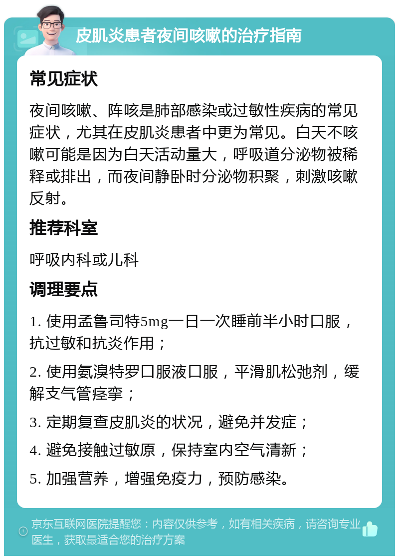 皮肌炎患者夜间咳嗽的治疗指南 常见症状 夜间咳嗽、阵咳是肺部感染或过敏性疾病的常见症状，尤其在皮肌炎患者中更为常见。白天不咳嗽可能是因为白天活动量大，呼吸道分泌物被稀释或排出，而夜间静卧时分泌物积聚，刺激咳嗽反射。 推荐科室 呼吸内科或儿科 调理要点 1. 使用孟鲁司特5mg一日一次睡前半小时口服，抗过敏和抗炎作用； 2. 使用氨溴特罗口服液口服，平滑肌松弛剂，缓解支气管痉挛； 3. 定期复查皮肌炎的状况，避免并发症； 4. 避免接触过敏原，保持室内空气清新； 5. 加强营养，增强免疫力，预防感染。