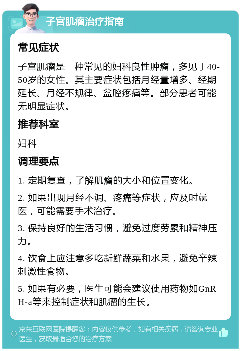 子宫肌瘤治疗指南 常见症状 子宫肌瘤是一种常见的妇科良性肿瘤，多见于40-50岁的女性。其主要症状包括月经量增多、经期延长、月经不规律、盆腔疼痛等。部分患者可能无明显症状。 推荐科室 妇科 调理要点 1. 定期复查，了解肌瘤的大小和位置变化。 2. 如果出现月经不调、疼痛等症状，应及时就医，可能需要手术治疗。 3. 保持良好的生活习惯，避免过度劳累和精神压力。 4. 饮食上应注意多吃新鲜蔬菜和水果，避免辛辣刺激性食物。 5. 如果有必要，医生可能会建议使用药物如GnRH-a等来控制症状和肌瘤的生长。