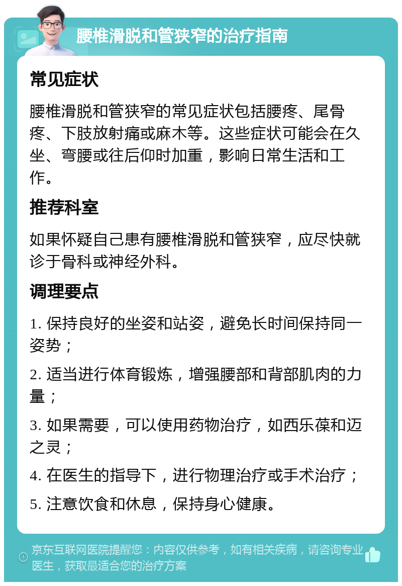 腰椎滑脱和管狭窄的治疗指南 常见症状 腰椎滑脱和管狭窄的常见症状包括腰疼、尾骨疼、下肢放射痛或麻木等。这些症状可能会在久坐、弯腰或往后仰时加重，影响日常生活和工作。 推荐科室 如果怀疑自己患有腰椎滑脱和管狭窄，应尽快就诊于骨科或神经外科。 调理要点 1. 保持良好的坐姿和站姿，避免长时间保持同一姿势； 2. 适当进行体育锻炼，增强腰部和背部肌肉的力量； 3. 如果需要，可以使用药物治疗，如西乐葆和迈之灵； 4. 在医生的指导下，进行物理治疗或手术治疗； 5. 注意饮食和休息，保持身心健康。