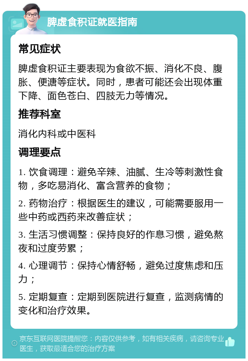 脾虚食积证就医指南 常见症状 脾虚食积证主要表现为食欲不振、消化不良、腹胀、便溏等症状。同时，患者可能还会出现体重下降、面色苍白、四肢无力等情况。 推荐科室 消化内科或中医科 调理要点 1. 饮食调理：避免辛辣、油腻、生冷等刺激性食物，多吃易消化、富含营养的食物； 2. 药物治疗：根据医生的建议，可能需要服用一些中药或西药来改善症状； 3. 生活习惯调整：保持良好的作息习惯，避免熬夜和过度劳累； 4. 心理调节：保持心情舒畅，避免过度焦虑和压力； 5. 定期复查：定期到医院进行复查，监测病情的变化和治疗效果。