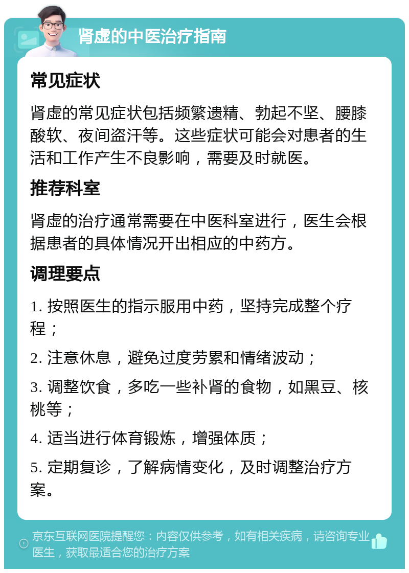 肾虚的中医治疗指南 常见症状 肾虚的常见症状包括频繁遗精、勃起不坚、腰膝酸软、夜间盗汗等。这些症状可能会对患者的生活和工作产生不良影响，需要及时就医。 推荐科室 肾虚的治疗通常需要在中医科室进行，医生会根据患者的具体情况开出相应的中药方。 调理要点 1. 按照医生的指示服用中药，坚持完成整个疗程； 2. 注意休息，避免过度劳累和情绪波动； 3. 调整饮食，多吃一些补肾的食物，如黑豆、核桃等； 4. 适当进行体育锻炼，增强体质； 5. 定期复诊，了解病情变化，及时调整治疗方案。