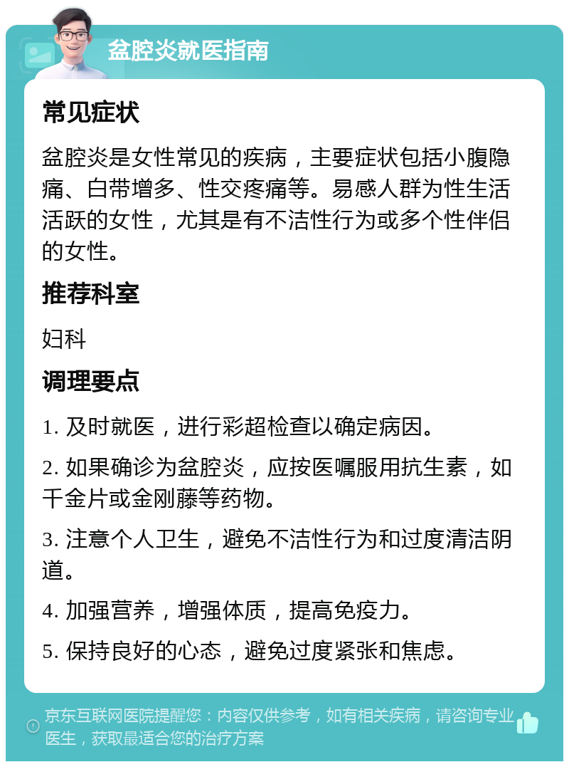 盆腔炎就医指南 常见症状 盆腔炎是女性常见的疾病，主要症状包括小腹隐痛、白带增多、性交疼痛等。易感人群为性生活活跃的女性，尤其是有不洁性行为或多个性伴侣的女性。 推荐科室 妇科 调理要点 1. 及时就医，进行彩超检查以确定病因。 2. 如果确诊为盆腔炎，应按医嘱服用抗生素，如千金片或金刚藤等药物。 3. 注意个人卫生，避免不洁性行为和过度清洁阴道。 4. 加强营养，增强体质，提高免疫力。 5. 保持良好的心态，避免过度紧张和焦虑。