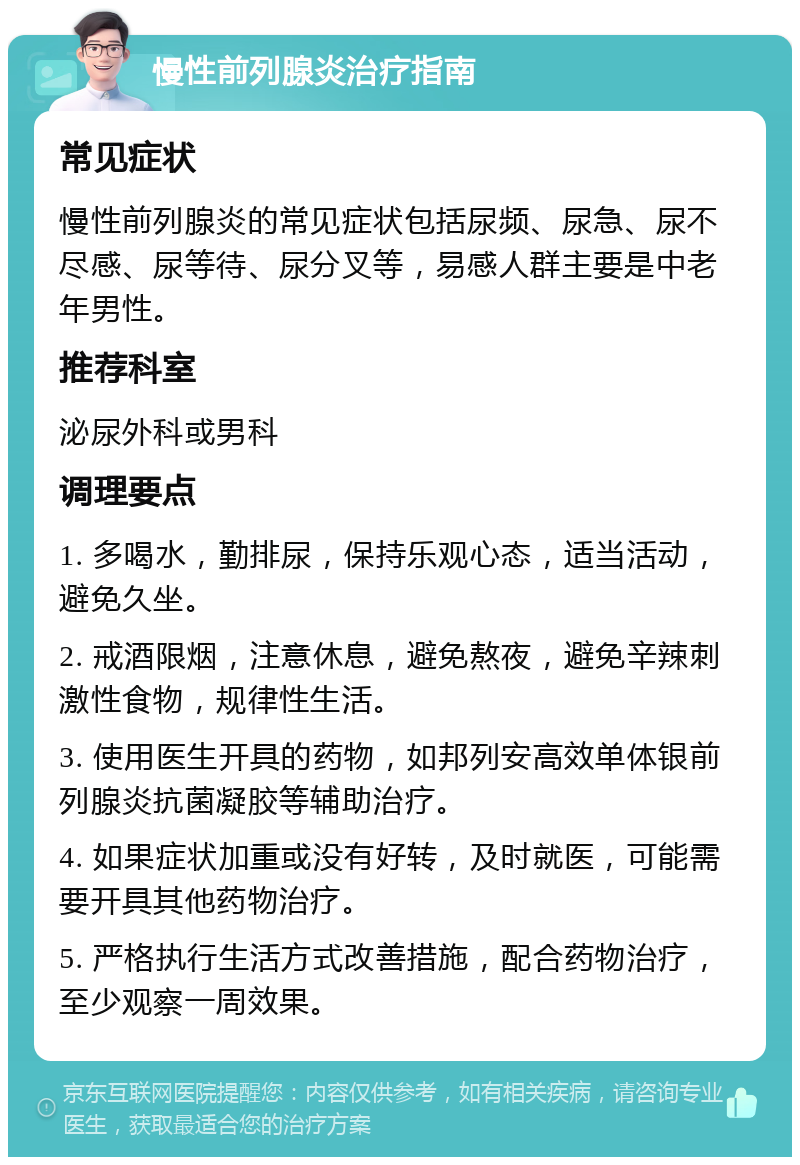 慢性前列腺炎治疗指南 常见症状 慢性前列腺炎的常见症状包括尿频、尿急、尿不尽感、尿等待、尿分叉等，易感人群主要是中老年男性。 推荐科室 泌尿外科或男科 调理要点 1. 多喝水，勤排尿，保持乐观心态，适当活动，避免久坐。 2. 戒酒限烟，注意休息，避免熬夜，避免辛辣刺激性食物，规律性生活。 3. 使用医生开具的药物，如邦列安高效单体银前列腺炎抗菌凝胶等辅助治疗。 4. 如果症状加重或没有好转，及时就医，可能需要开具其他药物治疗。 5. 严格执行生活方式改善措施，配合药物治疗，至少观察一周效果。