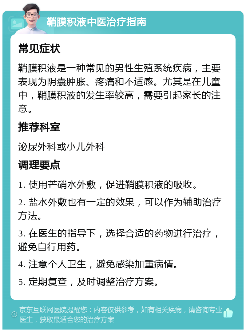 鞘膜积液中医治疗指南 常见症状 鞘膜积液是一种常见的男性生殖系统疾病，主要表现为阴囊肿胀、疼痛和不适感。尤其是在儿童中，鞘膜积液的发生率较高，需要引起家长的注意。 推荐科室 泌尿外科或小儿外科 调理要点 1. 使用芒硝水外敷，促进鞘膜积液的吸收。 2. 盐水外敷也有一定的效果，可以作为辅助治疗方法。 3. 在医生的指导下，选择合适的药物进行治疗，避免自行用药。 4. 注意个人卫生，避免感染加重病情。 5. 定期复查，及时调整治疗方案。