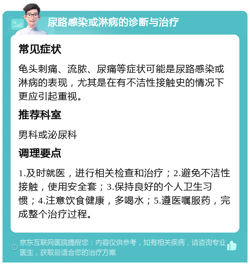 尿路感染或淋病的诊断与治疗 常见症状 龟头刺痛、流脓、尿痛等症状可能是尿路感染或淋病的表现，尤其是在有不洁性接触史的情况下更应引起重视。 推荐科室 男科或泌尿科 调理要点 1.及时就医，进行相关检查和治疗；2.避免不洁性接触，使用安全套；3.保持良好的个人卫生习惯；4.注意饮食健康，多喝水；5.遵医嘱服药，完成整个治疗过程。