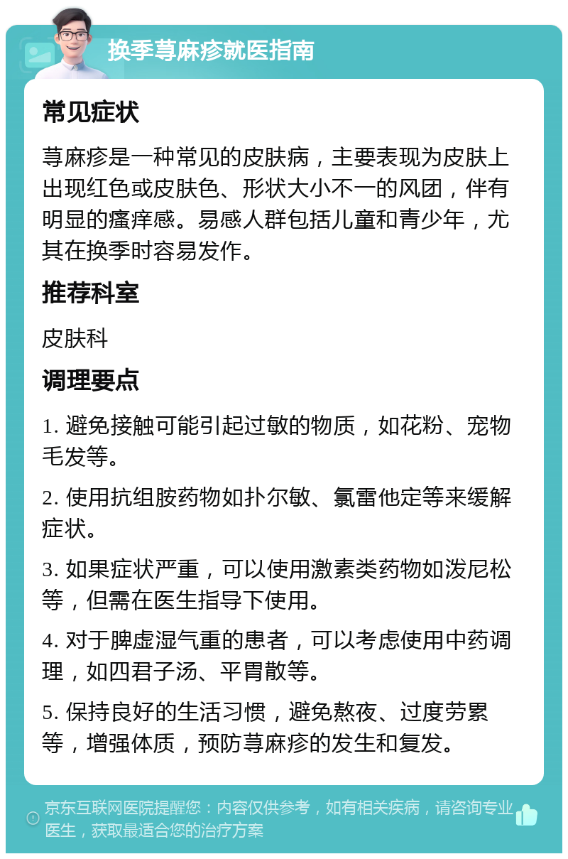 换季荨麻疹就医指南 常见症状 荨麻疹是一种常见的皮肤病，主要表现为皮肤上出现红色或皮肤色、形状大小不一的风团，伴有明显的瘙痒感。易感人群包括儿童和青少年，尤其在换季时容易发作。 推荐科室 皮肤科 调理要点 1. 避免接触可能引起过敏的物质，如花粉、宠物毛发等。 2. 使用抗组胺药物如扑尔敏、氯雷他定等来缓解症状。 3. 如果症状严重，可以使用激素类药物如泼尼松等，但需在医生指导下使用。 4. 对于脾虚湿气重的患者，可以考虑使用中药调理，如四君子汤、平胃散等。 5. 保持良好的生活习惯，避免熬夜、过度劳累等，增强体质，预防荨麻疹的发生和复发。