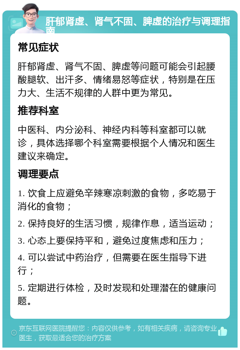 肝郁肾虚、肾气不固、脾虚的治疗与调理指南 常见症状 肝郁肾虚、肾气不固、脾虚等问题可能会引起腰酸腿软、出汗多、情绪易怒等症状，特别是在压力大、生活不规律的人群中更为常见。 推荐科室 中医科、内分泌科、神经内科等科室都可以就诊，具体选择哪个科室需要根据个人情况和医生建议来确定。 调理要点 1. 饮食上应避免辛辣寒凉刺激的食物，多吃易于消化的食物； 2. 保持良好的生活习惯，规律作息，适当运动； 3. 心态上要保持平和，避免过度焦虑和压力； 4. 可以尝试中药治疗，但需要在医生指导下进行； 5. 定期进行体检，及时发现和处理潜在的健康问题。