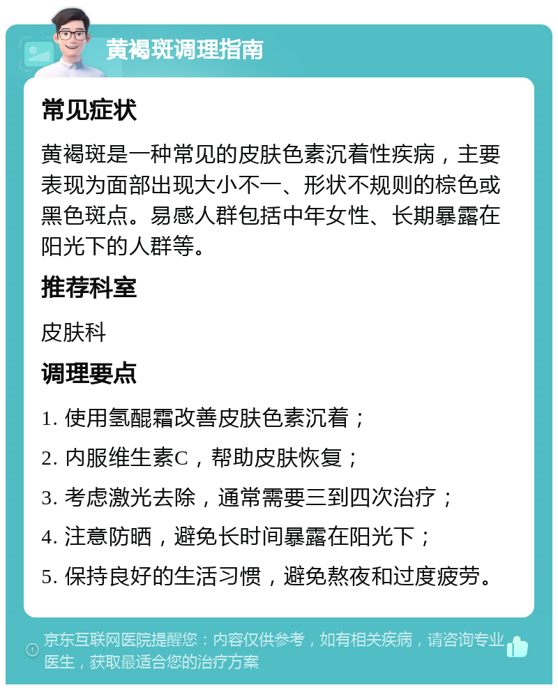 黄褐斑调理指南 常见症状 黄褐斑是一种常见的皮肤色素沉着性疾病，主要表现为面部出现大小不一、形状不规则的棕色或黑色斑点。易感人群包括中年女性、长期暴露在阳光下的人群等。 推荐科室 皮肤科 调理要点 1. 使用氢醌霜改善皮肤色素沉着； 2. 内服维生素C，帮助皮肤恢复； 3. 考虑激光去除，通常需要三到四次治疗； 4. 注意防晒，避免长时间暴露在阳光下； 5. 保持良好的生活习惯，避免熬夜和过度疲劳。