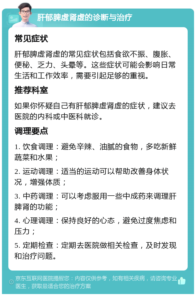 肝郁脾虚肾虚的诊断与治疗 常见症状 肝郁脾虚肾虚的常见症状包括食欲不振、腹胀、便秘、乏力、头晕等。这些症状可能会影响日常生活和工作效率，需要引起足够的重视。 推荐科室 如果你怀疑自己有肝郁脾虚肾虚的症状，建议去医院的内科或中医科就诊。 调理要点 1. 饮食调理：避免辛辣、油腻的食物，多吃新鲜蔬菜和水果； 2. 运动调理：适当的运动可以帮助改善身体状况，增强体质； 3. 中药调理：可以考虑服用一些中成药来调理肝脾肾的功能； 4. 心理调理：保持良好的心态，避免过度焦虑和压力； 5. 定期检查：定期去医院做相关检查，及时发现和治疗问题。