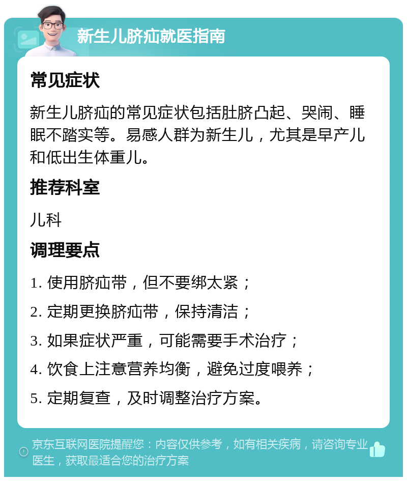 新生儿脐疝就医指南 常见症状 新生儿脐疝的常见症状包括肚脐凸起、哭闹、睡眠不踏实等。易感人群为新生儿，尤其是早产儿和低出生体重儿。 推荐科室 儿科 调理要点 1. 使用脐疝带，但不要绑太紧； 2. 定期更换脐疝带，保持清洁； 3. 如果症状严重，可能需要手术治疗； 4. 饮食上注意营养均衡，避免过度喂养； 5. 定期复查，及时调整治疗方案。