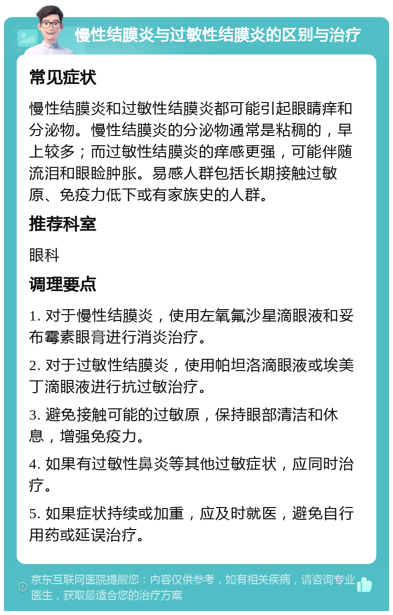 慢性结膜炎与过敏性结膜炎的区别与治疗 常见症状 慢性结膜炎和过敏性结膜炎都可能引起眼睛痒和分泌物。慢性结膜炎的分泌物通常是粘稠的，早上较多；而过敏性结膜炎的痒感更强，可能伴随流泪和眼睑肿胀。易感人群包括长期接触过敏原、免疫力低下或有家族史的人群。 推荐科室 眼科 调理要点 1. 对于慢性结膜炎，使用左氧氟沙星滴眼液和妥布霉素眼膏进行消炎治疗。 2. 对于过敏性结膜炎，使用帕坦洛滴眼液或埃美丁滴眼液进行抗过敏治疗。 3. 避免接触可能的过敏原，保持眼部清洁和休息，增强免疫力。 4. 如果有过敏性鼻炎等其他过敏症状，应同时治疗。 5. 如果症状持续或加重，应及时就医，避免自行用药或延误治疗。