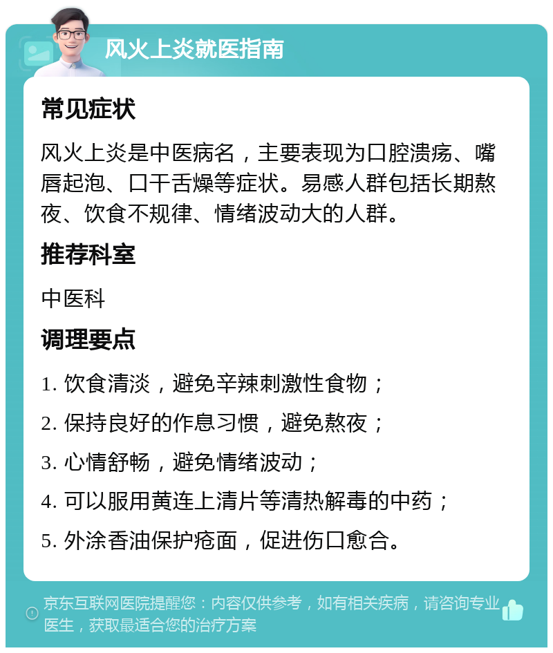 风火上炎就医指南 常见症状 风火上炎是中医病名，主要表现为口腔溃疡、嘴唇起泡、口干舌燥等症状。易感人群包括长期熬夜、饮食不规律、情绪波动大的人群。 推荐科室 中医科 调理要点 1. 饮食清淡，避免辛辣刺激性食物； 2. 保持良好的作息习惯，避免熬夜； 3. 心情舒畅，避免情绪波动； 4. 可以服用黄连上清片等清热解毒的中药； 5. 外涂香油保护疮面，促进伤口愈合。