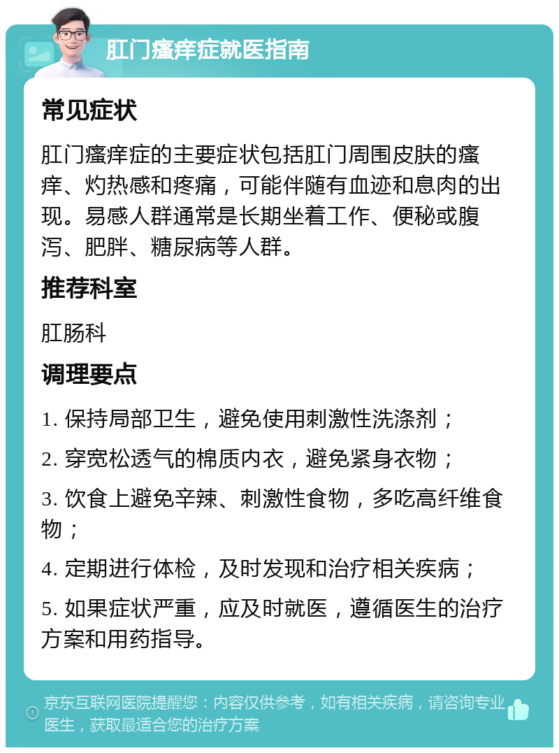 肛门瘙痒症就医指南 常见症状 肛门瘙痒症的主要症状包括肛门周围皮肤的瘙痒、灼热感和疼痛，可能伴随有血迹和息肉的出现。易感人群通常是长期坐着工作、便秘或腹泻、肥胖、糖尿病等人群。 推荐科室 肛肠科 调理要点 1. 保持局部卫生，避免使用刺激性洗涤剂； 2. 穿宽松透气的棉质内衣，避免紧身衣物； 3. 饮食上避免辛辣、刺激性食物，多吃高纤维食物； 4. 定期进行体检，及时发现和治疗相关疾病； 5. 如果症状严重，应及时就医，遵循医生的治疗方案和用药指导。