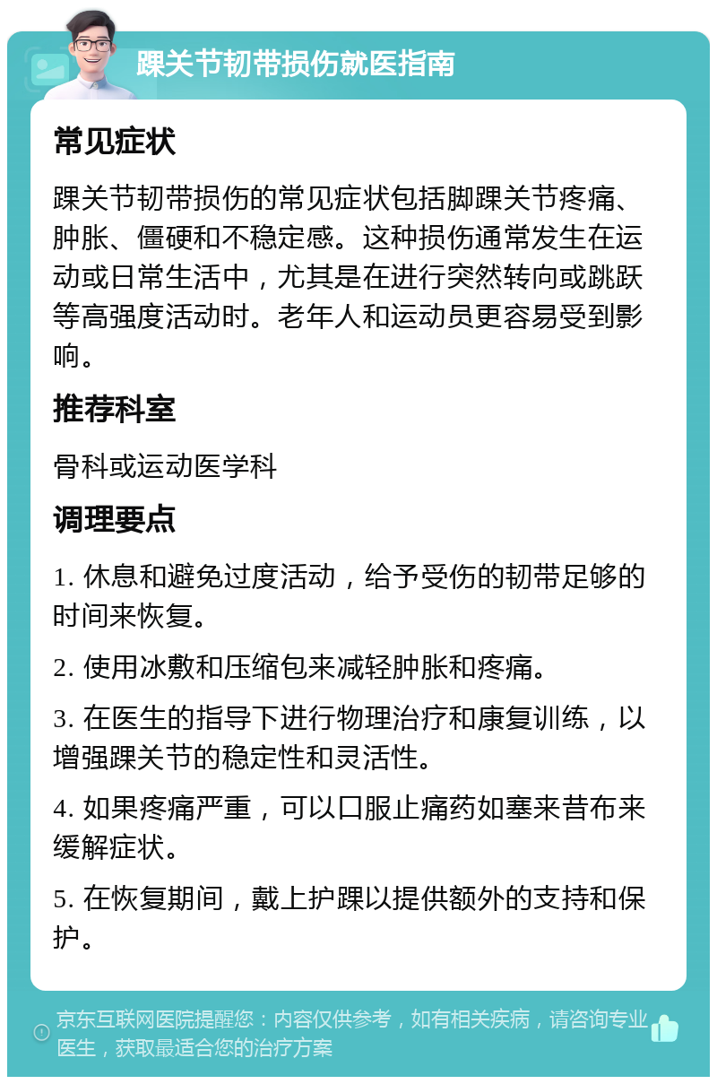 踝关节韧带损伤就医指南 常见症状 踝关节韧带损伤的常见症状包括脚踝关节疼痛、肿胀、僵硬和不稳定感。这种损伤通常发生在运动或日常生活中，尤其是在进行突然转向或跳跃等高强度活动时。老年人和运动员更容易受到影响。 推荐科室 骨科或运动医学科 调理要点 1. 休息和避免过度活动，给予受伤的韧带足够的时间来恢复。 2. 使用冰敷和压缩包来减轻肿胀和疼痛。 3. 在医生的指导下进行物理治疗和康复训练，以增强踝关节的稳定性和灵活性。 4. 如果疼痛严重，可以口服止痛药如塞来昔布来缓解症状。 5. 在恢复期间，戴上护踝以提供额外的支持和保护。