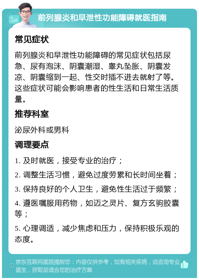 前列腺炎和早泄性功能障碍就医指南 常见症状 前列腺炎和早泄性功能障碍的常见症状包括尿急、尿有泡沫、阴囊潮湿、睾丸坠胀、阴囊发凉、阴囊缩到一起、性交时插不进去就射了等。这些症状可能会影响患者的性生活和日常生活质量。 推荐科室 泌尿外科或男科 调理要点 1. 及时就医，接受专业的治疗； 2. 调整生活习惯，避免过度劳累和长时间坐着； 3. 保持良好的个人卫生，避免性生活过于频繁； 4. 遵医嘱服用药物，如迈之灵片、复方玄驹胶囊等； 5. 心理调适，减少焦虑和压力，保持积极乐观的态度。