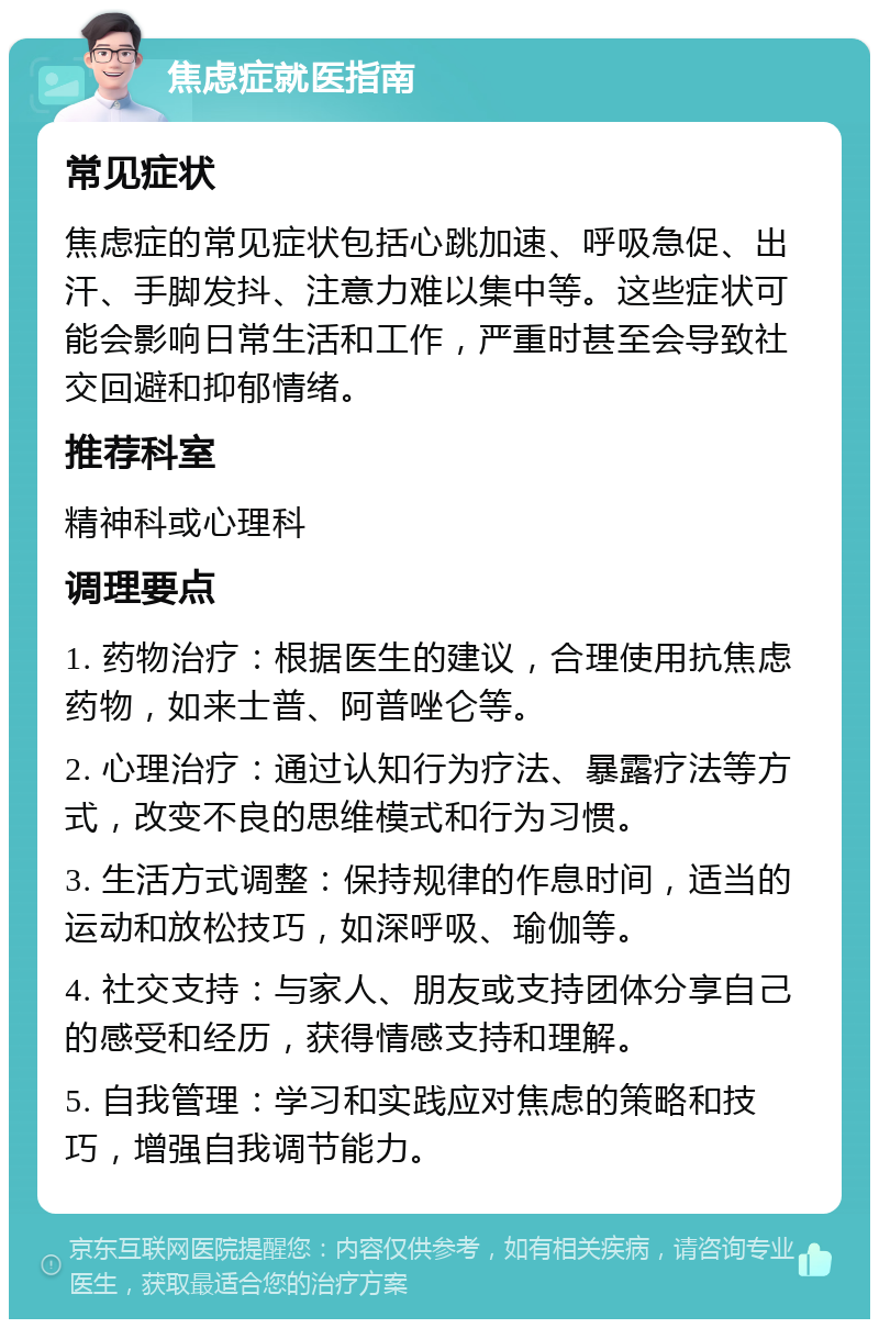 焦虑症就医指南 常见症状 焦虑症的常见症状包括心跳加速、呼吸急促、出汗、手脚发抖、注意力难以集中等。这些症状可能会影响日常生活和工作，严重时甚至会导致社交回避和抑郁情绪。 推荐科室 精神科或心理科 调理要点 1. 药物治疗：根据医生的建议，合理使用抗焦虑药物，如来士普、阿普唑仑等。 2. 心理治疗：通过认知行为疗法、暴露疗法等方式，改变不良的思维模式和行为习惯。 3. 生活方式调整：保持规律的作息时间，适当的运动和放松技巧，如深呼吸、瑜伽等。 4. 社交支持：与家人、朋友或支持团体分享自己的感受和经历，获得情感支持和理解。 5. 自我管理：学习和实践应对焦虑的策略和技巧，增强自我调节能力。